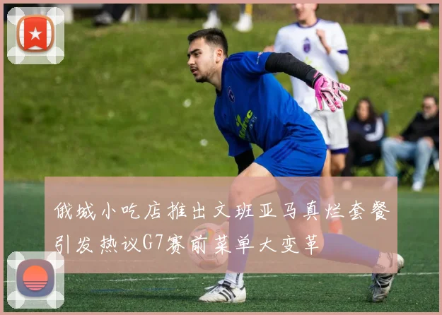 俄城小吃店推出文班亚马真烂套餐引发热议G7赛前菜单大变革