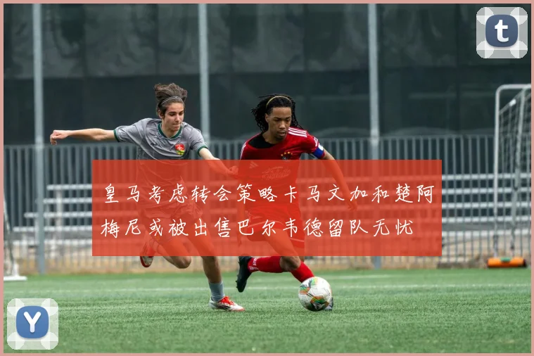 皇马考虑转会策略卡马文加和楚阿梅尼或被出售巴尔韦德留队无忧