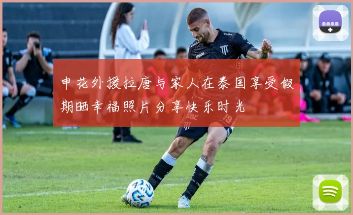 申花外援拉唐与家人在泰国享受假期晒幸福照片分享快乐时光