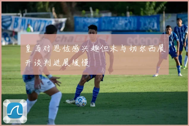 皇马对恩佐感兴趣但未与切尔西展开谈判进展缓慢