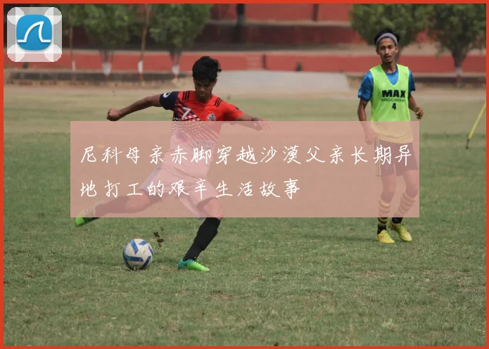 尼科母亲赤脚穿越沙漠父亲长期异地打工的艰辛生活故事