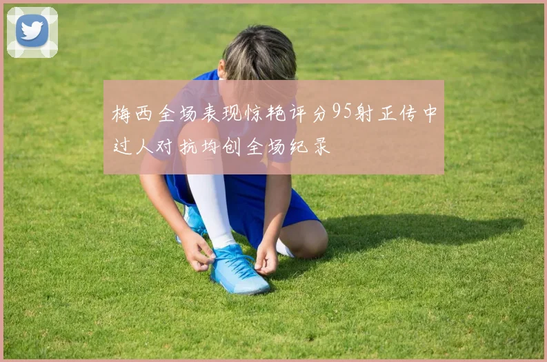 梅西全场表现惊艳评分95射正传中过人对抗均创全场纪录
