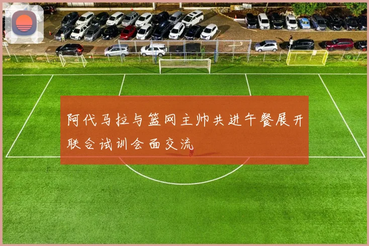 阿代马拉与篮网主帅共进午餐展开联合试训会面交流