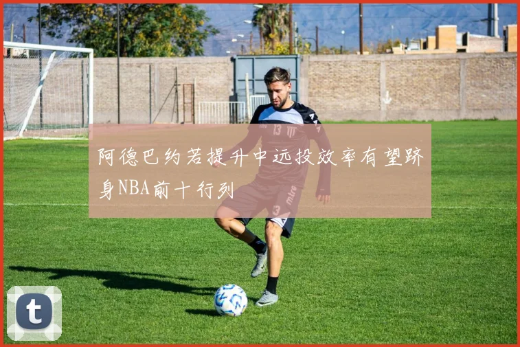 阿德巴约若提升中远投效率有望跻身NBA前十行列