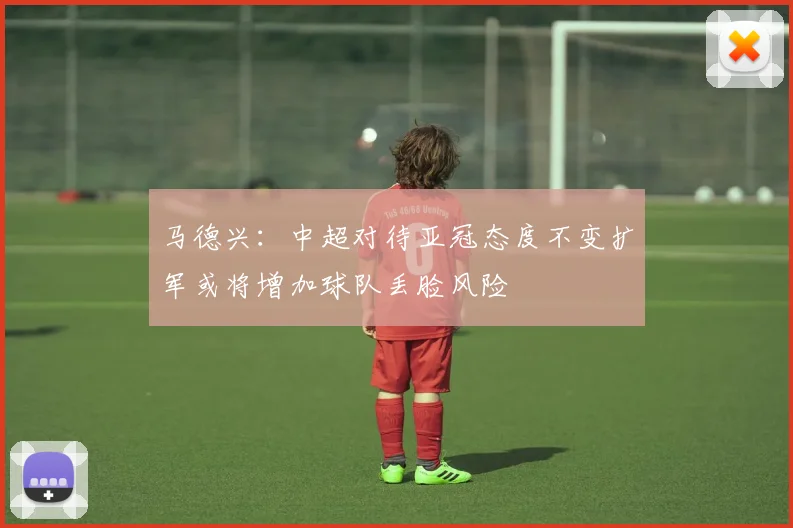 马德兴：中超对待亚冠态度不变扩军或将增加球队丢脸风险
