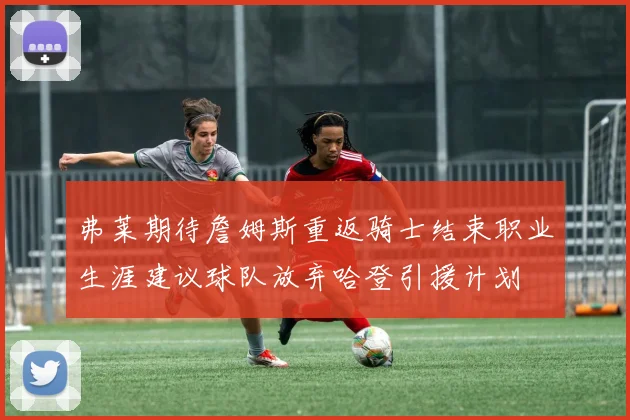 弗莱期待詹姆斯重返骑士结束职业生涯建议球队放弃哈登引援计划