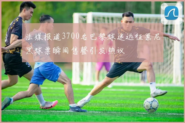 法媒报道3700名巴黎球迷远征慕尼黑球票瞬间售罄引发热议