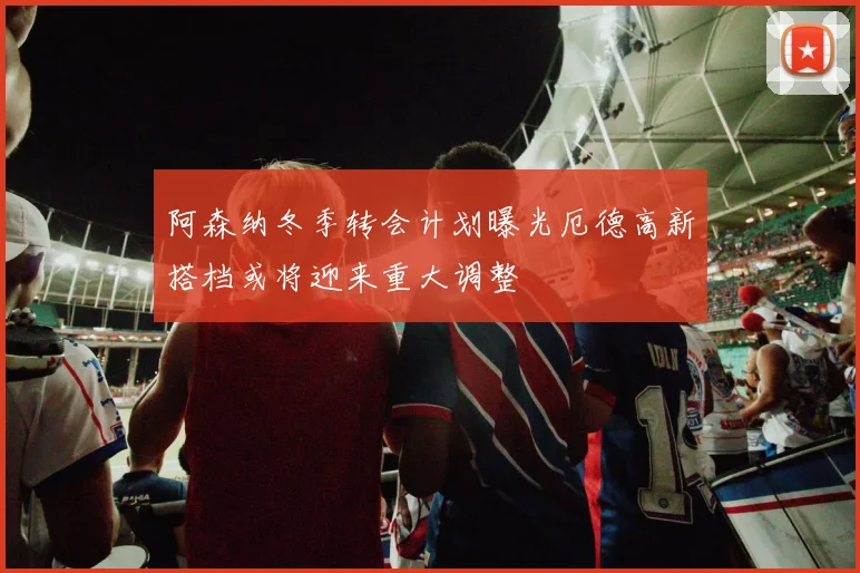 阿森纳冬季转会计划曝光厄德高新搭档或将迎来重大调整