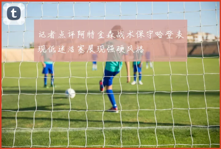 记者点评阿特金森战术保守哈登表现低迷活塞展现强硬风格