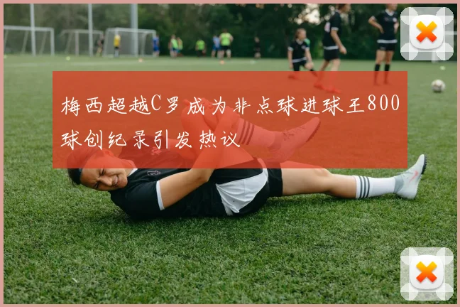 梅西超越C罗成为非点球进球王800球创纪录引发热议