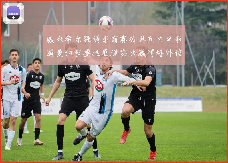 威尔希尔强调季前赛对恩瓦内里和道曼的重要性展现实力赢得塔帅信任