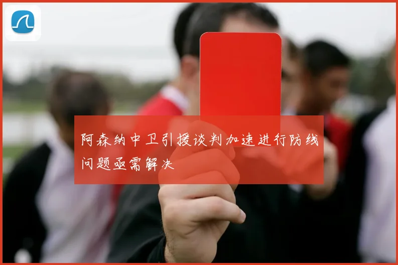 阿森纳中卫引援谈判加速进行防线问题亟需解决