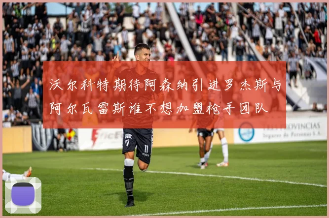 沃尔科特期待阿森纳引进罗杰斯与阿尔瓦雷斯谁不想加盟枪手团队