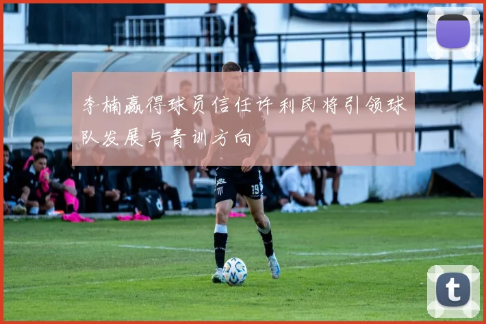 李楠赢得球员信任许利民将引领球队发展与青训方向
