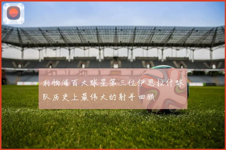 利物浦百大球星第三位伊恩拉什球队历史上最伟大的射手回顾