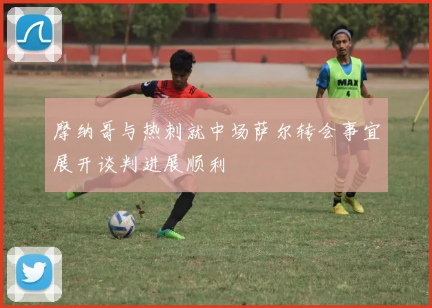 摩纳哥与热刺就中场萨尔转会事宜展开谈判进展顺利