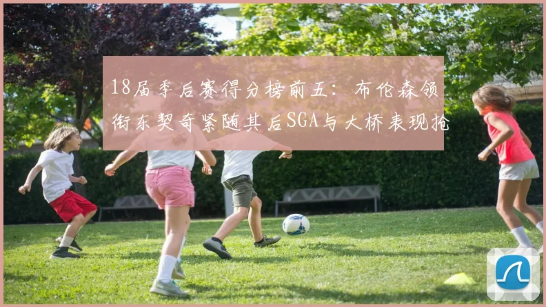 18届季后赛得分榜前五：布伦森领衔东契奇紧随其后SGA与大桥表现抢眼