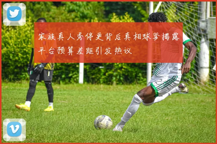 家族真人秀停更背后真相球爹揭露平台预算差距引发热议