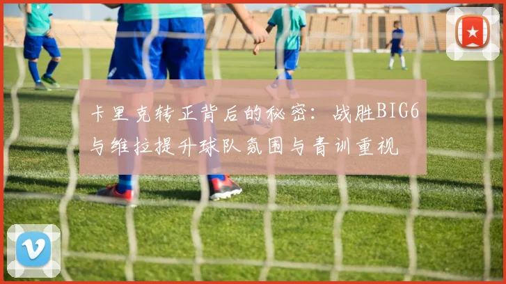 卡里克转正背后的秘密：战胜BIG6与维拉提升球队氛围与青训重视