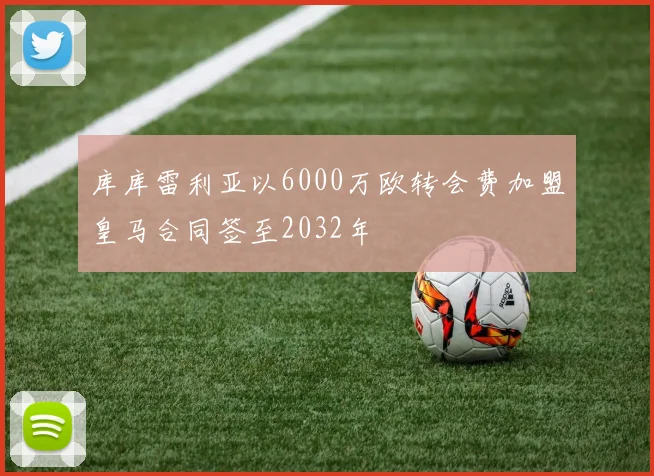 库库雷利亚以6000万欧转会费加盟皇马合同签至2032年