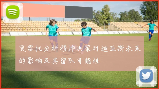莫雷托分析穆帅决策对迪亚斯未来的影响及其留队可能性