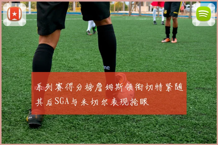 系列赛得分榜詹姆斯领衔切特紧随其后SGA与米切尔表现抢眼