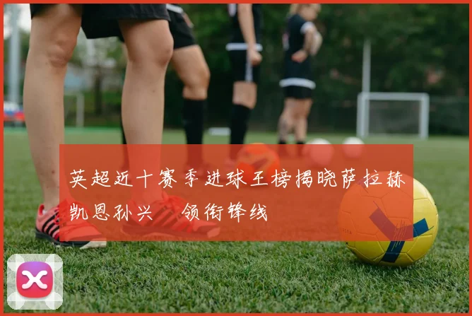 英超近十赛季进球王榜揭晓萨拉赫凯恩孙兴慜领衔锋线
