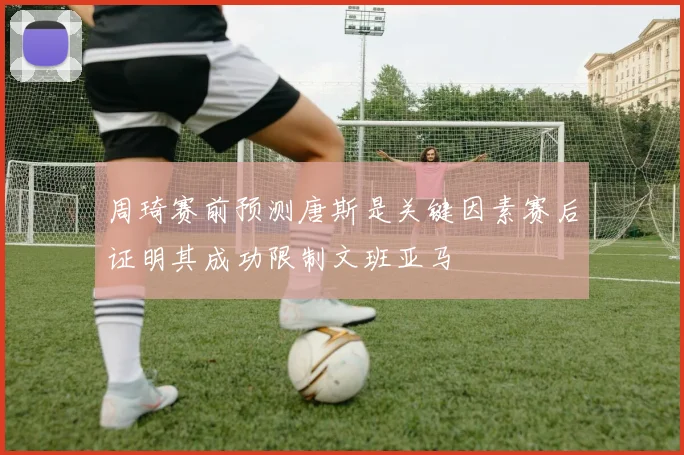 周琦赛前预测唐斯是关键因素赛后证明其成功限制文班亚马