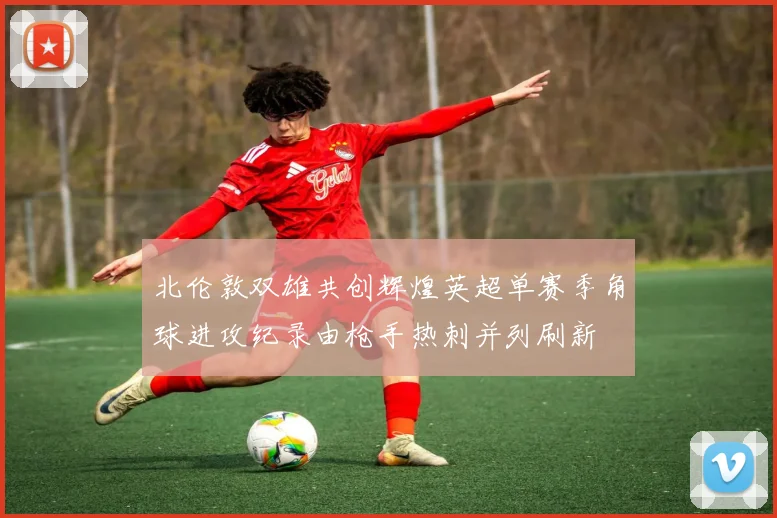 北伦敦双雄共创辉煌英超单赛季角球进攻纪录由枪手热刺并列刷新
