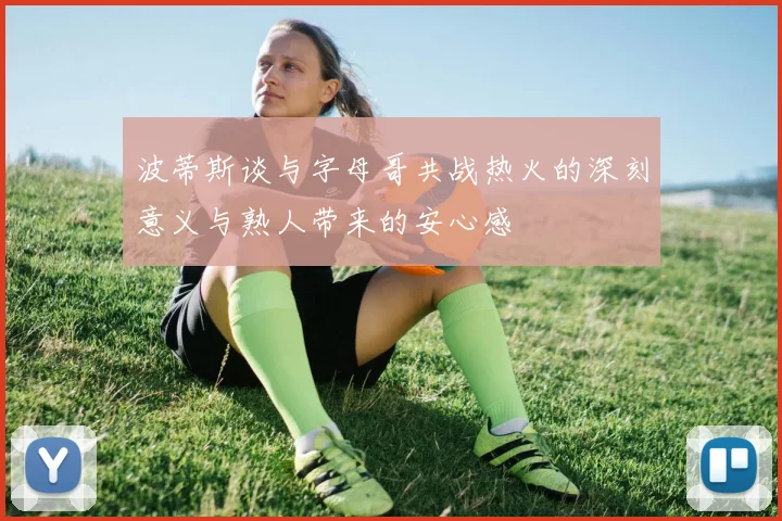 波蒂斯谈与字母哥共战热火的深刻意义与熟人带来的安心感