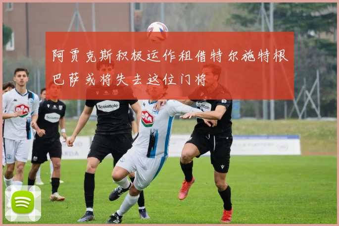 阿贾克斯积极运作租借特尔施特根巴萨或将失去这位门将