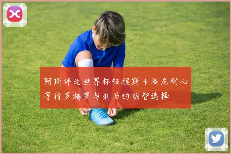 阿斯评论世界杯征程斯卡洛尼耐心等待罗梅罗与利马的明智选择