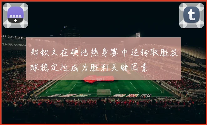郑钦文在硬地热身赛中逆转取胜发球稳定性成为胜利关键因素
